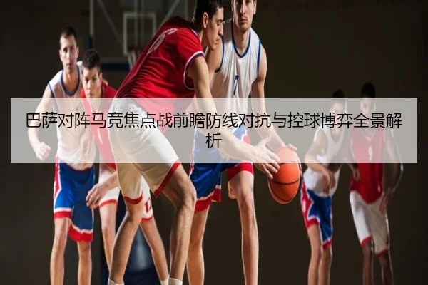 巴萨对阵马竞焦点战前瞻防线对抗与控球博弈全景解析