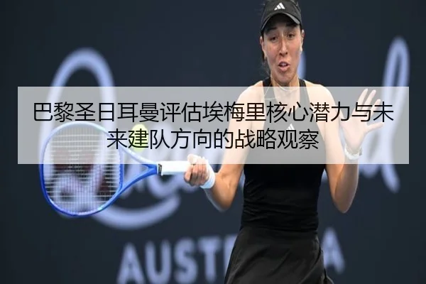 巴黎圣日耳曼评估埃梅里核心潜力与未来建队方向的战略观察