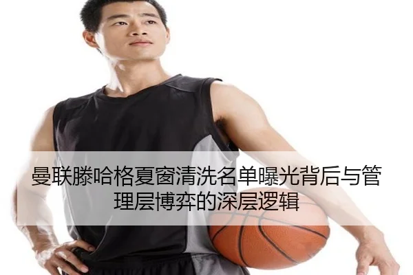曼联滕哈格夏窗清洗名单曝光背后与管理层博弈的深层逻辑
