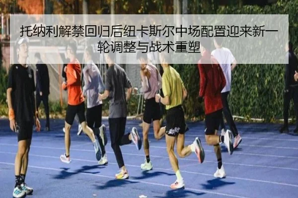 托纳利解禁回归后纽卡斯尔中场配置迎来新一轮调整与战术重塑