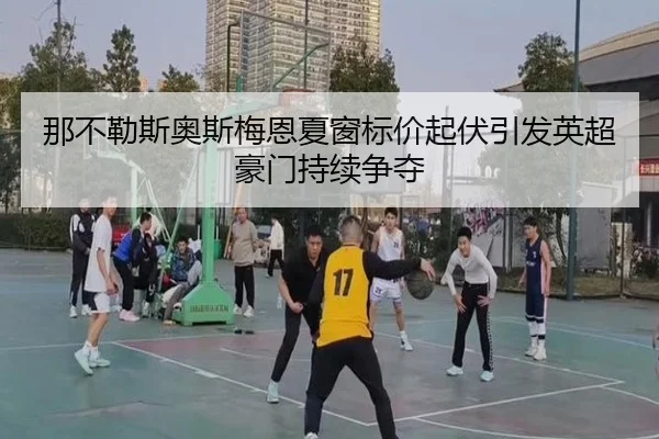 那不勒斯奥斯梅恩夏窗标价起伏引发英超豪门持续争夺