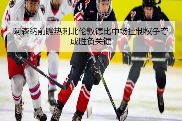 阿森纳前瞻热刺北伦敦德比中场控制权争夺成胜负关键