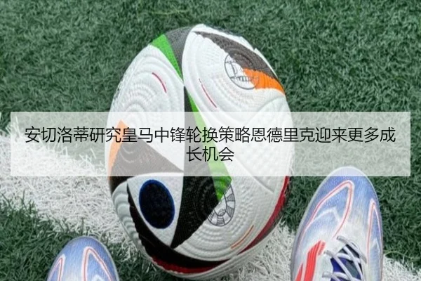 安切洛蒂研究皇马中锋轮换策略恩德里克迎来更多成长机会