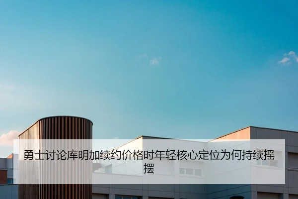 勇士讨论库明加续约价格时年轻核心定位为何持续摇摆