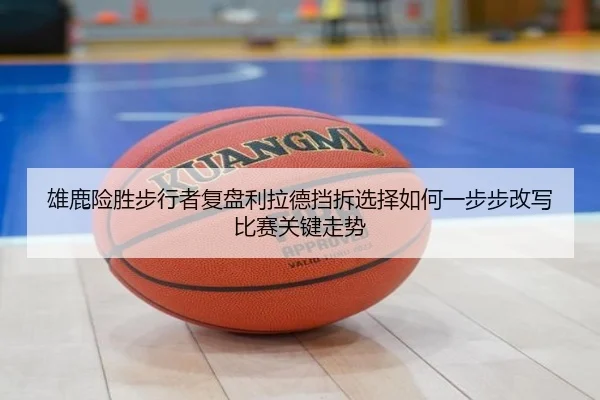 雄鹿险胜步行者复盘利拉德挡拆选择如何一步步改写比赛关键走势