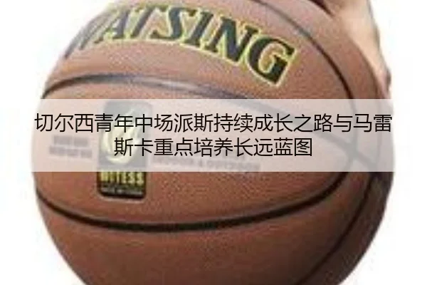切尔西青年中场派斯持续成长之路与马雷斯卡重点培养长远蓝图